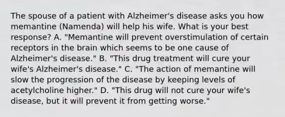 The spouse of a patient with Alzheimer's disease asks you how memantine (Namenda) will help his wife. What is your best response? A. "Memantine will prevent overstimulation of certain receptors in the brain which seems to be one cause of Alzheimer's disease." B. "This drug treatment will cure your wife's Alzheimer's disease." C. "The action of memantine will slow the progression of the disease by keeping levels of acetylcholine higher." D. "This drug will not cure your wife's disease, but it will prevent it from getting worse."