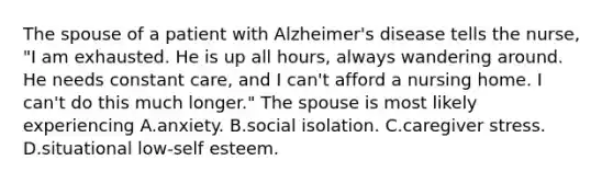 The spouse of a patient with Alzheimer's disease tells the nurse, "I am exhausted. He is up all hours, always wandering around. He needs constant care, and I can't afford a nursing home. I can't do this much longer." The spouse is most likely experiencing A.anxiety. B.social isolation. C.caregiver stress. D.situational low-self esteem.