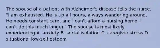 The spouse of a patient with Alzheimer's disease tells the nurse, "I am exhausted. He is up all hours, always wandering around. He needs constant care, and I can't afford a nursing home. I can't do this much longer." The spouse is most likely experiencing A. anxiety B. social isolation C. caregiver stress D. situational low-self esteem