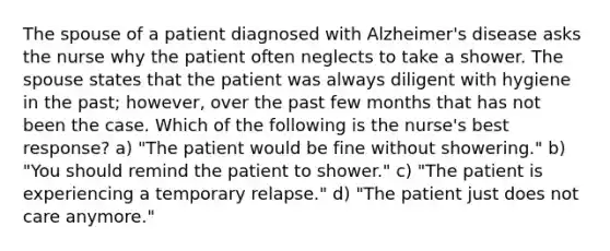 The spouse of a patient diagnosed with Alzheimer's disease asks the nurse why the patient often neglects to take a shower. The spouse states that the patient was always diligent with hygiene in the past; however, over the past few months that has not been the case. Which of the following is the nurse's best response? a) "The patient would be fine without showering." b) "You should remind the patient to shower." c) "The patient is experiencing a temporary relapse." d) "The patient just does not care anymore."