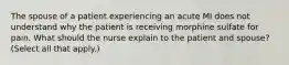 The spouse of a patient experiencing an acute MI does not understand why the patient is receiving morphine sulfate for pain. What should the nurse explain to the patient and spouse? (Select all that apply.)