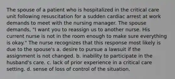 The spouse of a patient who is hospitalized in the critical care unit following resuscitation for a sudden cardiac arrest at work demands to meet with the nursing manager. The spouse demands, "I want you to reassign us to another nurse. His current nurse is not in the room enough to make sure everything is okay." The nurse recognizes that this response most likely is due to the spouse's a. desire to pursue a lawsuit if the assignment is not changed. b. inability to participate in the husband's care. c. lack of prior experience in a critical care setting. d. sense of loss of control of the situation.