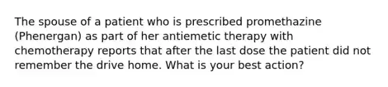 The spouse of a patient who is prescribed promethazine (Phenergan) as part of her antiemetic therapy with chemotherapy reports that after the last dose the patient did not remember the drive home. What is your best action?