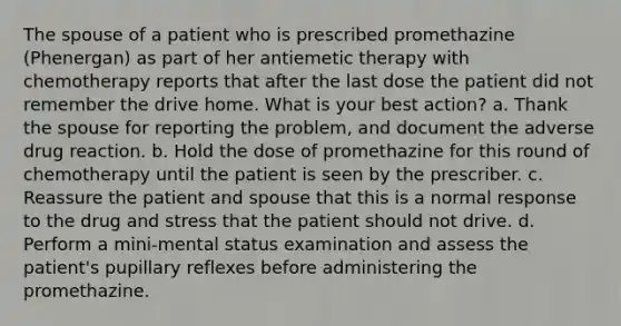 The spouse of a patient who is prescribed promethazine (Phenergan) as part of her antiemetic therapy with chemotherapy reports that after the last dose the patient did not remember the drive home. What is your best action? a. Thank the spouse for reporting the problem, and document the adverse drug reaction. b. Hold the dose of promethazine for this round of chemotherapy until the patient is seen by the prescriber. c. Reassure the patient and spouse that this is a normal response to the drug and stress that the patient should not drive. d. Perform a mini-mental status examination and assess the patient's pupillary reflexes before administering the promethazine.