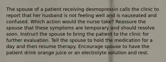 The spouse of a patient receiving desmopressin calls the clinic to report that her husband is not feeling well and is nauseated and confused. Which action would the nurse take? Reassure the spouse that these symptoms are temporary and should resolve soon. Instruct the spouse to bring the patient to the clinic for further evaluation. Tell the spouse to hold the medication for a day and then resume therapy. Encourage spouse to have the patient drink orange juice or an electrolyte solution and rest.