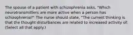 The spouse of a patient with schizophrenia asks, "Which neurotransmitters are more active when a person has schizophrenia?" The nurse should state, "The current thinking is that the thought disturbances are related to increased activity of: (Select all that apply.)