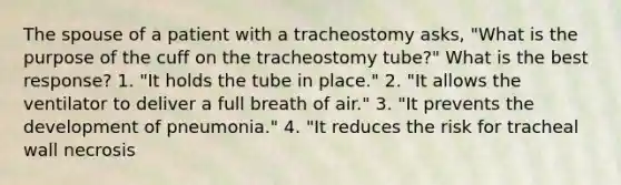 The spouse of a patient with a tracheostomy asks, "What is the purpose of the cuff on the tracheostomy tube?" What is the best response? 1. "It holds the tube in place." 2. "It allows the ventilator to deliver a full breath of air." 3. "It prevents the development of pneumonia." 4. "It reduces the risk for tracheal wall necrosis