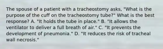 The spouse of a patient with a tracheostomy asks, "What is the purpose of the cuff on the tracheostomy tube?" What is the best response? A. "It holds the tube in place." B. "It allows the ventilator to deliver a full breath of air." C. "It prevents the development of pneumonia." D. "It reduces the risk of tracheal wall necrosis."