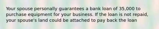 Your spouse personally guarantees a bank loan of 35,000 to purchase equipment for your business. If the loan is not repaid, your spouse's land could be attached to pay back the loan