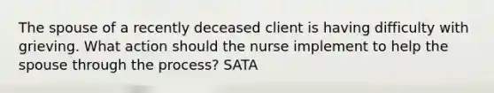 The spouse of a recently deceased client is having difficulty with grieving. What action should the nurse implement to help the spouse through the process? SATA