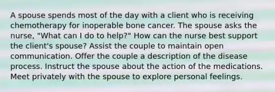 A spouse spends most of the day with a client who is receiving chemotherapy for inoperable bone cancer. The spouse asks the nurse, "What can I do to help?" How can the nurse best support the client's spouse? Assist the couple to maintain open communication. Offer the couple a description of the disease process. Instruct the spouse about the action of the medications. Meet privately with the spouse to explore personal feelings.