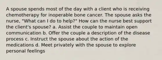 A spouse spends most of the day with a client who is receiving chemotherapy for inoperable bone cancer. The spouse asks the nurse, "What can I do to help?" How can the nurse best support the client's spouse? a. Assist the couple to maintain open communication b. Offer the couple a description of the disease process c. Instruct the spouse about the action of the medications d. Meet privately with the spouse to explore personal feelings