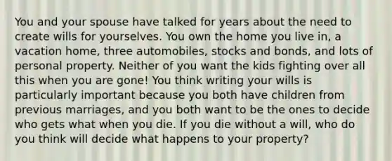 You and your spouse have talked for years about the need to create wills for yourselves. You own the home you live in, a vacation home, three automobiles, stocks and bonds, and lots of personal property. Neither of you want the kids fighting over all this when you are gone! You think writing your wills is particularly important because you both have children from previous marriages, and you both want to be the ones to decide who gets what when you die. If you die without a will, who do you think will decide what happens to your property?