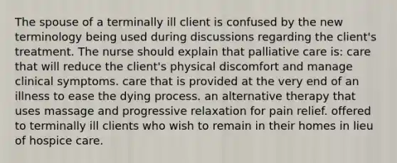 The spouse of a terminally ill client is confused by the new terminology being used during discussions regarding the client's treatment. The nurse should explain that palliative care is: care that will reduce the client's physical discomfort and manage clinical symptoms. care that is provided at the very end of an illness to ease the dying process. an alternative therapy that uses massage and progressive relaxation for pain relief. offered to terminally ill clients who wish to remain in their homes in lieu of hospice care.