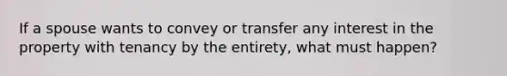 If a spouse wants to convey or transfer any interest in the property with tenancy by the entirety, what must happen?