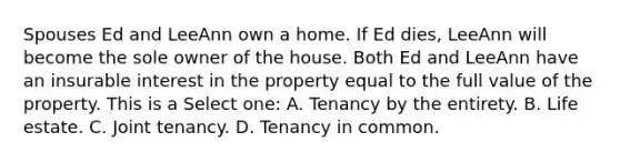 Spouses Ed and LeeAnn own a home. If Ed dies, LeeAnn will become the sole owner of the house. Both Ed and LeeAnn have an insurable interest in the property equal to the full value of the property. This is a Select one: A. Tenancy by the entirety. B. Life estate. C. Joint tenancy. D. Tenancy in common.