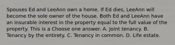 Spouses Ed and LeeAnn own a home. If Ed dies, LeeAnn will become the sole owner of the house. Both Ed and LeeAnn have an insurable interest in the property equal to the full value of the property. This is a Choose one answer. A. Joint tenancy. B. Tenancy by the entirety. C. Tenancy in common. D. Life estate.