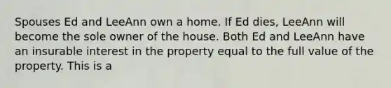 Spouses Ed and LeeAnn own a home. If Ed dies, LeeAnn will become the sole owner of the house. Both Ed and LeeAnn have an insurable interest in the property equal to the full value of the property. This is a