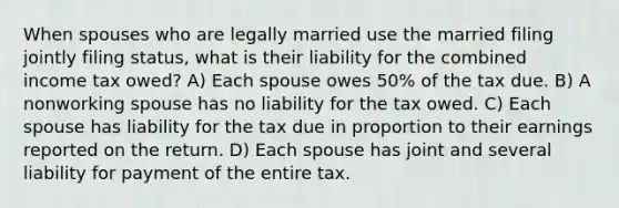 When spouses who are legally married use the married filing jointly filing status, what is their liability for the combined income tax owed? A) Each spouse owes 50% of the tax due. B) A nonworking spouse has no liability for the tax owed. C) Each spouse has liability for the tax due in proportion to their earnings reported on the return. D) Each spouse has joint and several liability for payment of the entire tax.