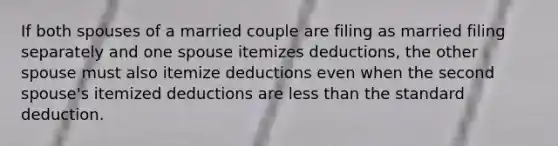 If both spouses of a married couple are filing as married filing separately and one spouse itemizes deductions, the other spouse must also itemize deductions even when the second spouse's itemized deductions are less than the standard deduction.