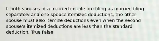 If both spouses of a married couple are filing as married filing separately and one spouse itemizes deductions, the other spouse must also itemize deductions even when the second spouse's itemized deductions are less than the standard deduction. True False