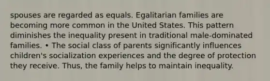 spouses are regarded as equals. Egalitarian families are becoming more common in the United States. This pattern diminishes the inequality present in traditional male-dominated families. • The social class of parents significantly influences children's socialization experiences and the degree of protection they receive. Thus, the family helps to maintain inequality.