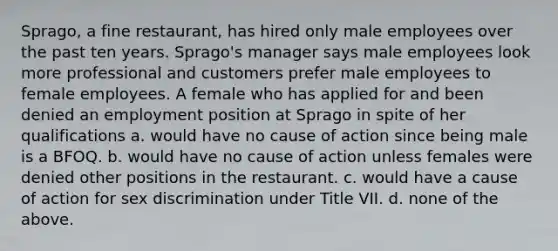 Sprago, a fine restaurant, has hired only male employees over the past ten years. Sprago's manager says male employees look more professional and customers prefer male employees to female employees. A female who has applied for and been denied an employment position at Sprago in spite of her qualifications a. would have no cause of action since being male is a BFOQ. b. would have no cause of action unless females were denied other positions in the restaurant. c. would have a cause of action for sex discrimination under Title VII. d. none of the above.