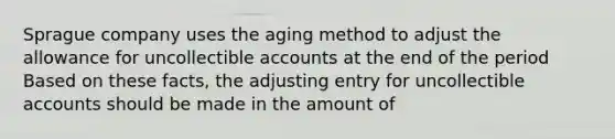 Sprague company uses the aging method to adjust the allowance for uncollectible accounts at the end of the period Based on these facts, the adjusting entry for uncollectible accounts should be made in the amount of