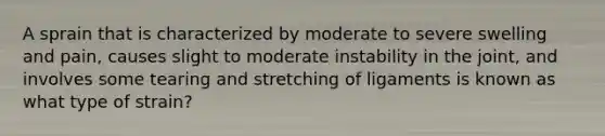 A sprain that is characterized by moderate to severe swelling and pain, causes slight to moderate instability in the joint, and involves some tearing and stretching of ligaments is known as what type of strain?