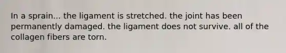 In a sprain... the ligament is stretched. the joint has been permanently damaged. the ligament does not survive. all of the collagen fibers are torn.