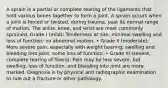 A sprain is a partial or complete tearing of the ligaments that hold various bones together to form a joint. A sprain occurs when a joint is forced or twisted, during trauma, past its normal range of motion. The ankle, knee, and wrist are most commonly sprained. Grade I (mild): Tenderness at site; minimal swelling and loss of function; no abnormal motion. • Grade II (moderate): More severe pain, especially with weight bearing; swelling and bleeding into joint; some loss of function. • Grade III (severe, complete tearing of fibers): Pain may be less severe, but swelling, loss of function, and bleeding into joint are more marked. Diagnosis is by physical and radiographic examination to rule out a fracture or other pathology.