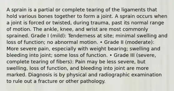 A sprain is a partial or complete tearing of the ligaments that hold various bones together to form a joint. A sprain occurs when a joint is forced or twisted, during trauma, past its normal range of motion. The ankle, knee, and wrist are most commonly sprained. Grade I (mild): Tenderness at site; minimal swelling and loss of function; no abnormal motion. • Grade II (moderate): More severe pain, especially with weight bearing; swelling and bleeding into joint; some loss of function. • Grade III (severe, complete tearing of fibers): Pain may be less severe, but swelling, loss of function, and bleeding into joint are more marked. Diagnosis is by physical and radiographic examination to rule out a fracture or other pathology.