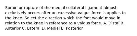 Sprain or rupture of the medial collateral ligament almost exclusively occurs after an excessive valgus force is applies to the knee. Select the direction which the foot would move in relation to the knee in reference to a valgus force. A. Distal B. Anterior C. Lateral D. Medial E. Posterior