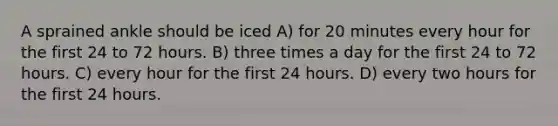 A sprained ankle should be iced A) for 20 minutes every hour for the first 24 to 72 hours. B) three times a day for the first 24 to 72 hours. C) every hour for the first 24 hours. D) every two hours for the first 24 hours.