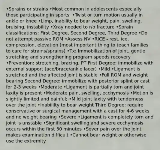 •Sprains or strains •Most common in adolescents especially those participating in sports. •Twist or turn motion usually in ankle or knee •Limp, inability to bear weight, pain, swelling, bruising, instability •Xray needed to r/o fracture •Sprain classifications: First Degree, Second Degree, Third Degree •Do not attempt passive ROM •Assess NV •RICE - rest, ice, compression, elevation (most important thing to teach families to care for strains/sprains) •Tx: Immobilization of joint, gentle stretching and strengthening program speeds recovery •Prevention: stretching, bracing, PT First Degree: immobilize with external support (ace/brace/ankle lacer) •Mild •Ligament is stretched and the affected joint is stable •Full ROM and weight bearing Second Degree: immobilize with posterior splint or cast for 2-3 weeks •Moderate •Ligament is partially torn and joint laxity is present •Moderate pain, swelling, ecchymosis •Motion is slightly limited and painful; •Mild joint laxity with tenderness over the joint •Inabililty to bear weight Third Degree: require conservative or surgical management with a cast for 4-6 weeks and no weight bearing •Severe •Ligament is completely torn and joint is unstable •Significant swelling and severe ecchymosis occurs within the first 30 minutes •Sever pain over the joint makes examination difficult •Cannot bear weight or otherwise use the extremity