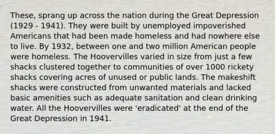 These, sprang up across the nation during the Great Depression (1929 - 1941). They were built by unemployed impoverished Americans that had been made homeless and had nowhere else to live. By 1932, between one and two million American people were homeless. The Hoovervilles varied in size from just a few shacks clustered together to communities of over 1000 rickety shacks covering acres of unused or public lands. The makeshift shacks were constructed from unwanted materials and lacked basic amenities such as adequate sanitation and clean drinking water. All the Hoovervilles were 'eradicated' at the end of the Great Depression in 1941.