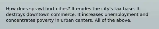 How does sprawl hurt cities? It erodes the city's tax base. It destroys downtown commerce. It increases unemployment and concentrates poverty in urban centers. All of the above.