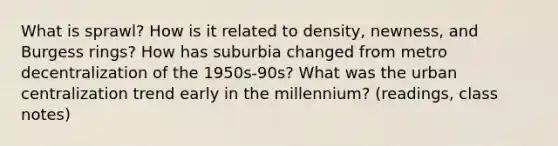 What is sprawl? How is it related to density, newness, and Burgess rings? How has suburbia changed from metro decentralization of the 1950s-90s? What was the urban centralization trend early in the millennium? (readings, class notes)