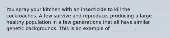 You spray your kitchen with an insecticide to kill the cockroaches. A few survive and reproduce, producing a large healthy population in a few generations that all have similar genetic backgrounds. This is an example of __________.