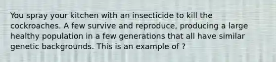 You spray your kitchen with an insecticide to kill the cockroaches. A few survive and reproduce, producing a large healthy population in a few generations that all have similar genetic backgrounds. This is an example of ?