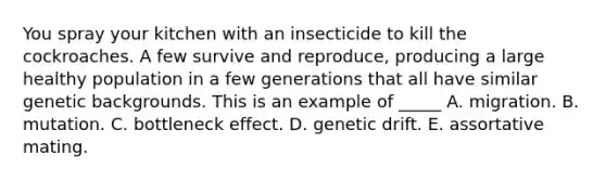 You spray your kitchen with an insecticide to kill the cockroaches. A few survive and reproduce, producing a large healthy population in a few generations that all have similar genetic backgrounds. This is an example of _____ A. migration. B. mutation. C. bottleneck effect. D. genetic drift. E. assortative mating.