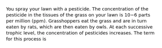 You spray your lawn with a pesticide. The concentration of the pesticide in the tissues of the grass on your lawn is 10−6 parts per million (ppm). Grasshoppers eat the grass and are in turn eaten by rats, which are then eaten by owls. At each successive trophic level, the concentration of pesticides increases. The term for this process is