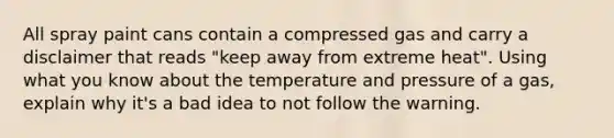 All spray paint cans contain a compressed gas and carry a disclaimer that reads "keep away from extreme heat". Using what you know about the temperature and pressure of a gas, explain why it's a bad idea to not follow the warning.