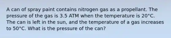 A can of spray paint contains nitrogen gas as a propellant. The pressure of the gas is 3.5 ATM when the temperature is 20°C. The can is left in the sun, and the temperature of a gas increases to 50°C. What is the pressure of the can?