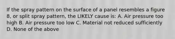 If the spray pattern on the surface of a panel resembles a figure 8, or split spray pattern, the LIKELY cause is: A. Air pressure too high B. Air pressure too low C. Material not reduced sufficiently D. None of the above