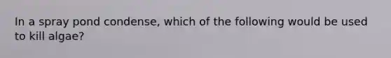 In a spray pond condense, which of the following would be used to kill algae?