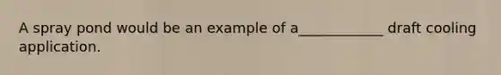 A spray pond would be an example of a____________ draft cooling application.