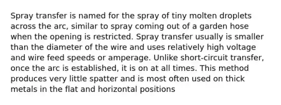 Spray transfer is named for the spray of tiny molten droplets across the arc, similar to spray coming out of a garden hose when the opening is restricted. Spray transfer usually is smaller than the diameter of the wire and uses relatively high voltage and wire feed speeds or amperage. Unlike short-circuit transfer, once the arc is established, it is on at all times. This method produces very little spatter and is most often used on thick metals in the flat and horizontal positions