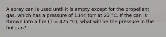 A spray can is used until it is empty except for the propellant gas, which has a pressure of 1344 torr at 23 °C. If the can is thrown into a fire (T = 475 °C), what will be the pressure in the hot can?