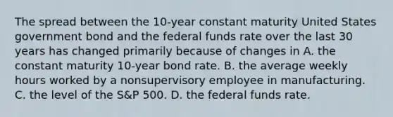 The spread between the 10-year constant maturity United States government bond and the federal funds rate over the last 30 years has changed primarily because of changes in A. the constant maturity 10-year bond rate. B. the average weekly hours worked by a nonsupervisory employee in manufacturing. C. the level of the S&P 500. D. the federal funds rate.